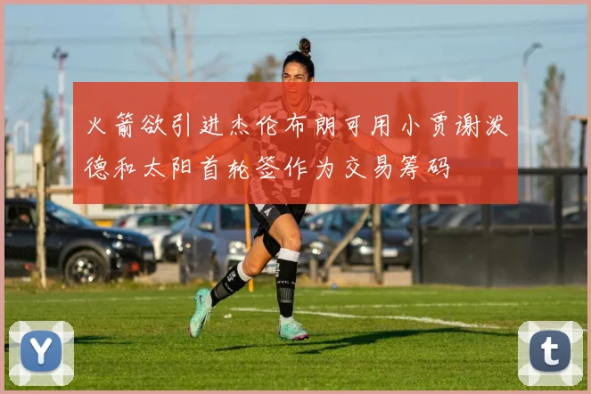 火箭欲引进杰伦布朗可用小贾谢泼德和太阳首轮签作为交易筹码