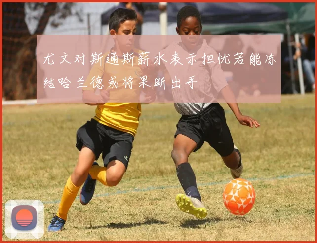 尤文对斯通斯薪水表示担忧若能冻结哈兰德或将果断出手