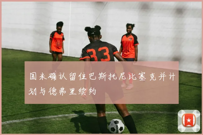 国米确认留住巴斯托尼比塞克并计划与德弗里续约