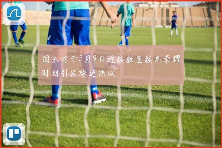 国米将于5月9日迎接教皇接见荣耀时刻引发球迷热议