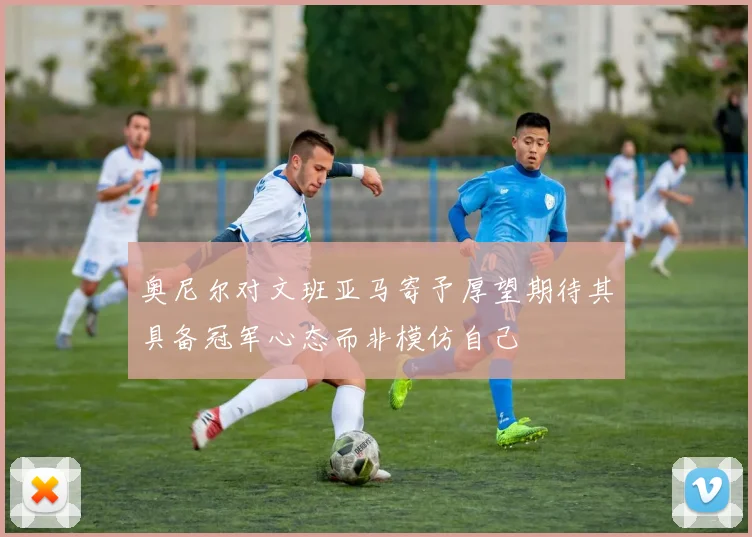 奥尼尔对文班亚马寄予厚望期待其具备冠军心态而非模仿自己