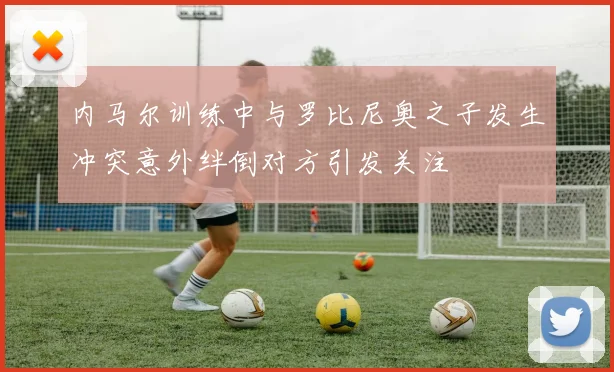 内马尔训练中与罗比尼奥之子发生冲突意外绊倒对方引发关注
