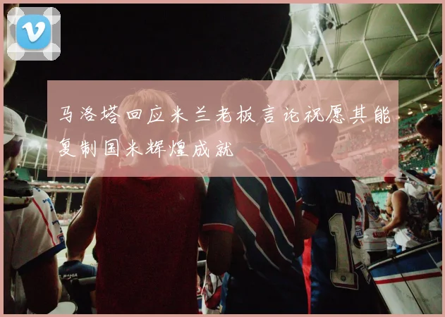 马洛塔回应米兰老板言论祝愿其能复制国米辉煌成就