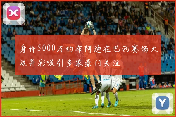 身价5000万的布阿迪在巴西赛场大放异彩吸引多家豪门关注