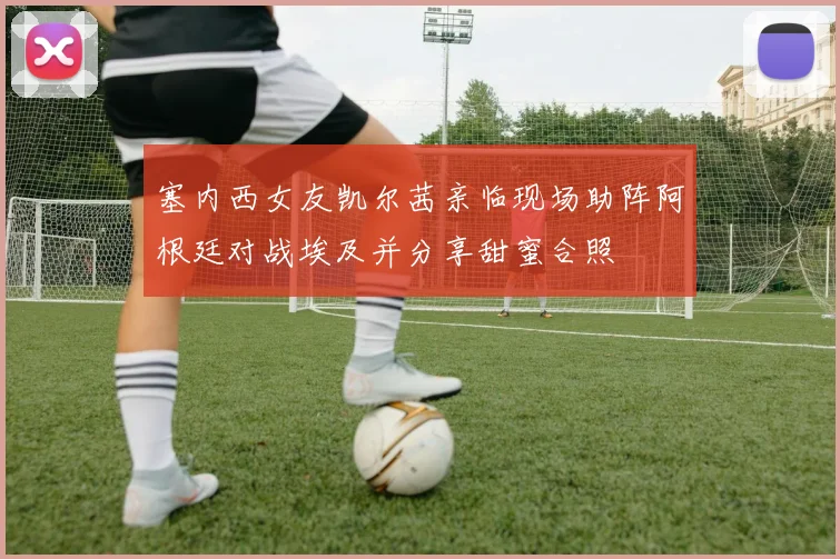 塞内西女友凯尔茜亲临现场助阵阿根廷对战埃及并分享甜蜜合照