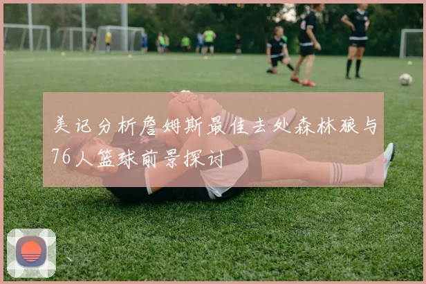 美记分析詹姆斯最佳去处森林狼与76人篮球前景探讨