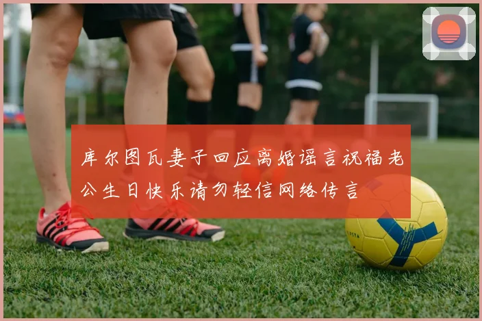 库尔图瓦妻子回应离婚谣言祝福老公生日快乐请勿轻信网络传言