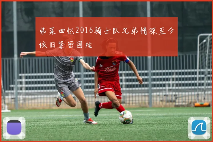 弗莱回忆2016骑士队兄弟情深至今依旧紧密团结