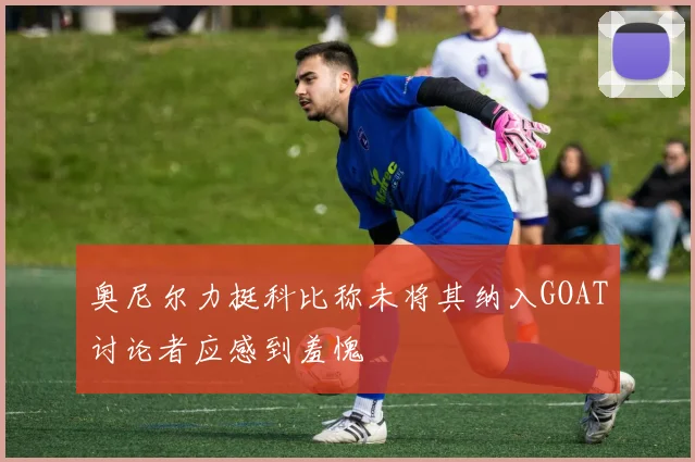 奥尼尔力挺科比称未将其纳入GOAT讨论者应感到羞愧