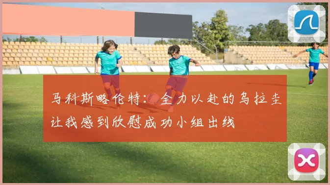 马科斯略伦特：全力以赴的乌拉圭让我感到欣慰成功小组出线