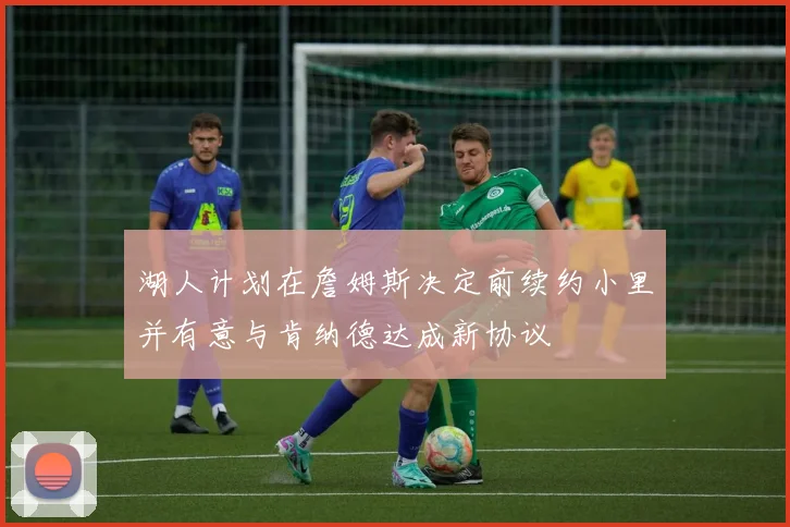湖人计划在詹姆斯决定前续约小里并有意与肯纳德达成新协议