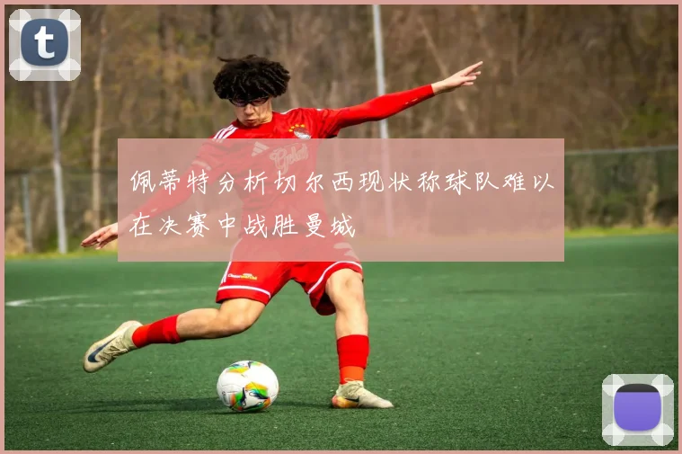 佩蒂特分析切尔西现状称球队难以在决赛中战胜曼城