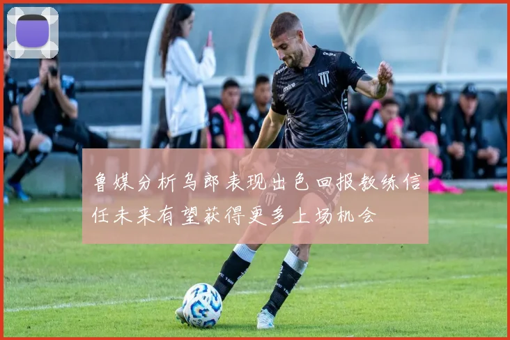 鲁媒分析乌郎表现出色回报教练信任未来有望获得更多上场机会
